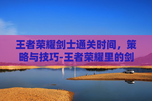 王者荣耀剑士通关时间，策略与技巧-王者荣耀里的剑圣是哪位剑圣