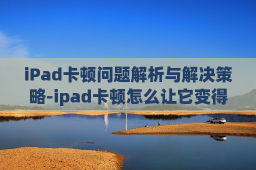 iPad卡顿问题解析与解决策略-ipad卡顿怎么让它变得流畅