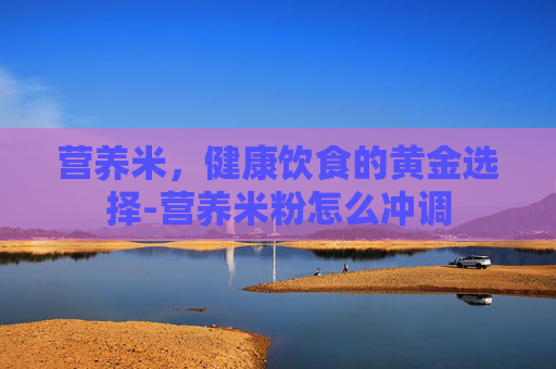 营养米，健康饮食的黄金选择-营养米粉怎么冲调