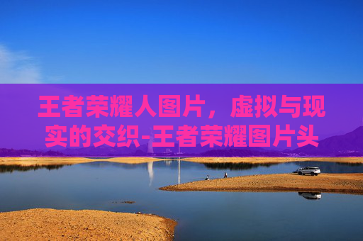 王者荣耀人图片，虚拟与现实的交织-王者荣耀图片头像