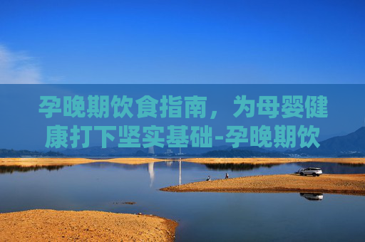 孕晚期饮食指南，为母婴健康打下坚实基础-孕晚期饮食注意