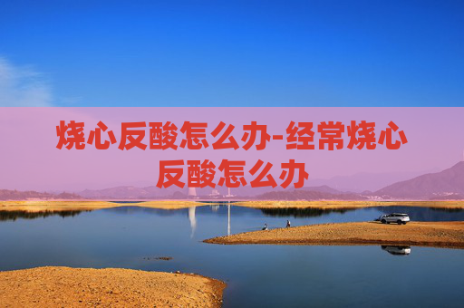烧心反酸怎么办-经常烧心反酸怎么办