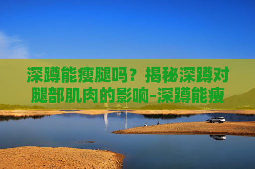 深蹲能瘦腿吗？揭秘深蹲对腿部肌肉的影响-深蹲能瘦腿吗会不会让腿更粗