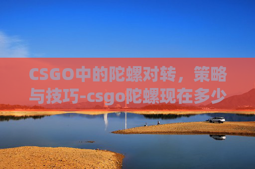 CSGO中的陀螺对转，策略与技巧-csgo陀螺现在多少钱