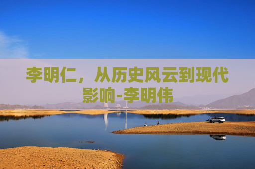 李明仁，从历史风云到现代影响-李明伟