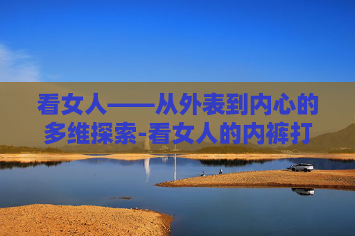看女人——从外表到内心的多维探索-看女人的内裤打一生肖是狗?