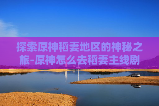 探索原神稻妻地区的神秘之旅-原神怎么去稻妻主线剧情一览