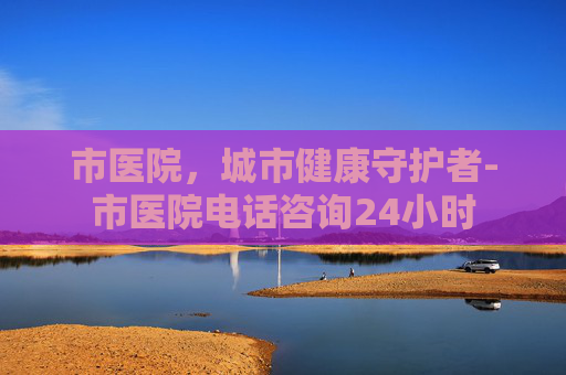 市医院，城市健康守护者-市医院电话咨询24小时