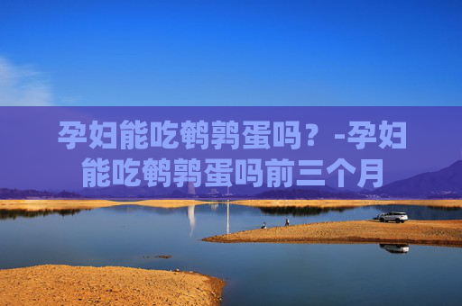 孕妇能吃鹌鹑蛋吗？-孕妇能吃鹌鹑蛋吗前三个月