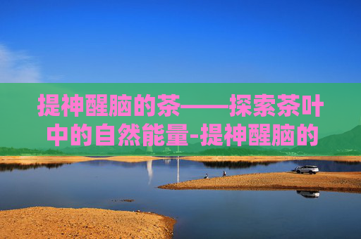 提神醒脑的茶——探索茶叶中的自然能量-提神醒脑的茶有哪些