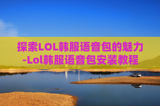 探索LOL韩服语音包的魅力-Lol韩服语音包安装教程