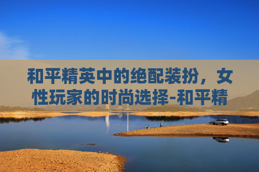 和平精英中的绝配装扮，女性玩家的时尚选择-和平精英女的绝配装扮图片