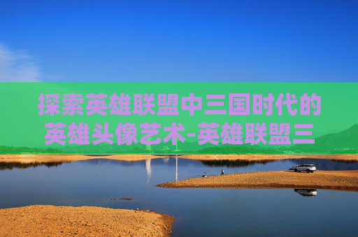 探索英雄联盟中三国时代的英雄头像艺术-英雄联盟三国人物