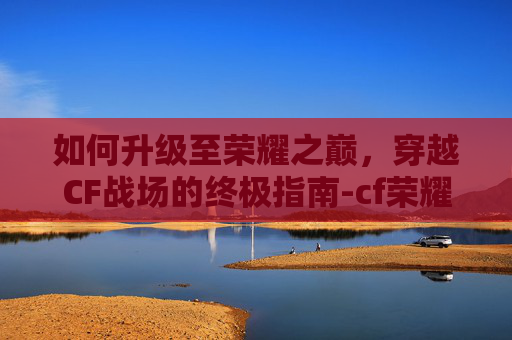 如何升级至荣耀之巅，穿越CF战场的终极指南-cf荣耀之巅要达到什么条件