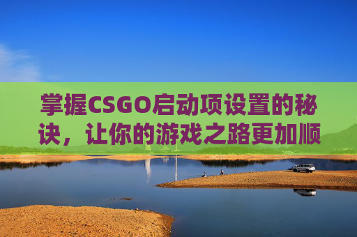 掌握CSGO启动项设置的秘诀，让你的游戏之路更加顺畅-CSGO启动选项
