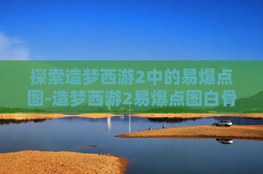 探索造梦西游2中的易爆点图-造梦西游2易爆点图白骨精