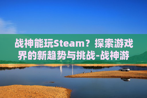 战神能玩Steam？探索游戏界的新趋势与挑战-战神游戏用全玩么