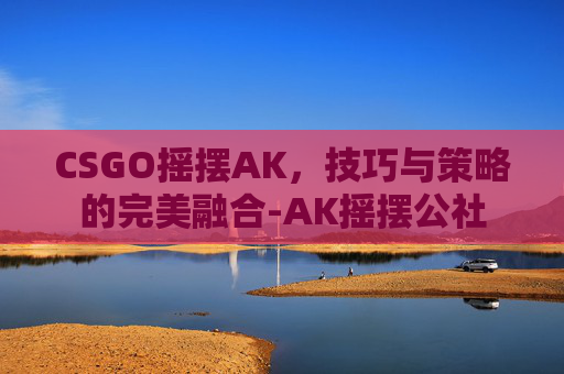 CSGO摇摆AK，技巧与策略的完美融合-AK摇摆公社