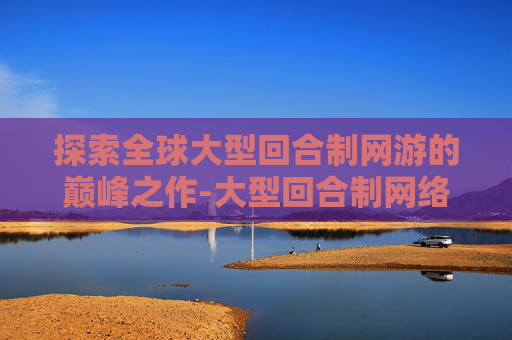 探索全球大型回合制网游的巅峰之作-大型回合制网络游戏