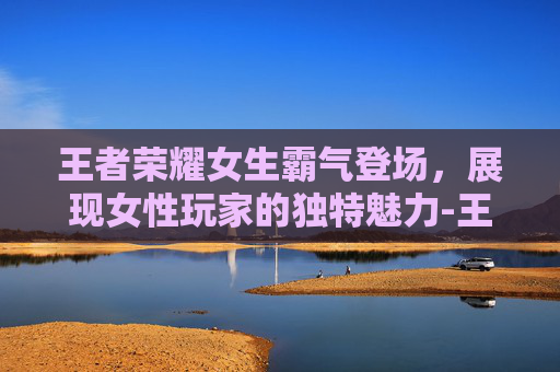 王者荣耀女生霸气登场，展现女性玩家的独特魅力-王者荣耀女生霸气名字大全