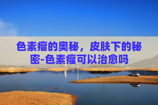 色素瘤的奥秘，皮肤下的秘密-色素瘤可以治愈吗