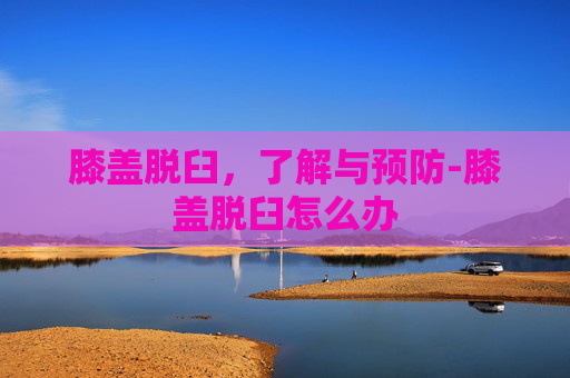 膝盖脱臼，了解与预防-膝盖脱臼怎么办