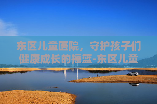 东区儿童医院，守护孩子们健康成长的摇篮-东区儿童医院电话