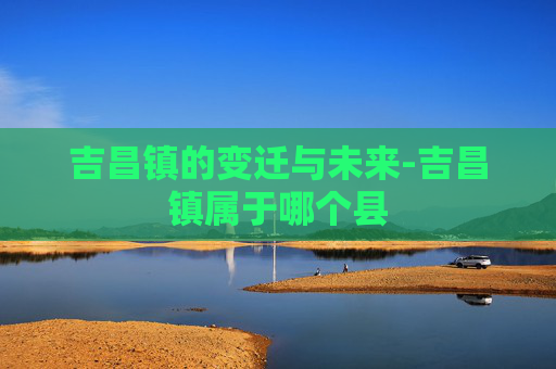 吉昌镇的变迁与未来-吉昌镇属于哪个县