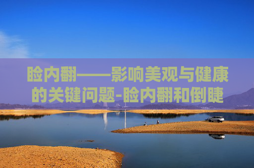 睑内翻——影响美观与健康的关键问题-睑内翻和倒睫