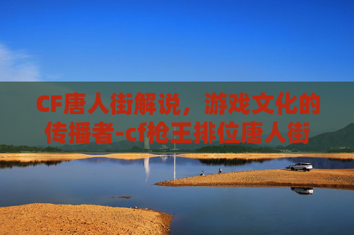 CF唐人街解说，游戏文化的传播者-cf枪王排位唐人街