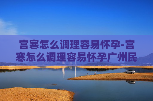 宫寒怎么调理容易怀孕-宫寒怎么调理容易怀孕广州民信医院收费合理