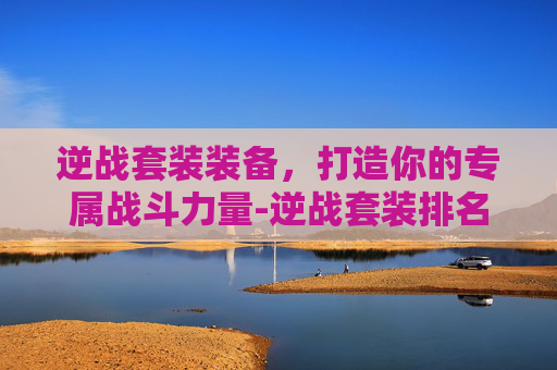 逆战套装装备，打造你的专属战斗力量-逆战套装排名一览表