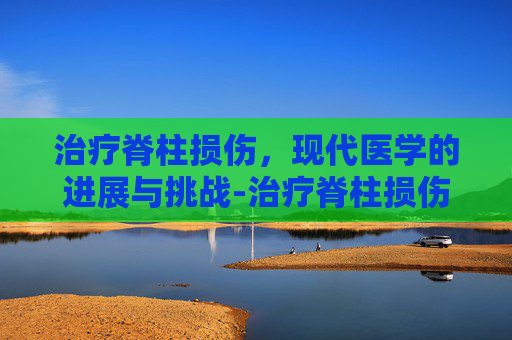 治疗脊柱损伤，现代医学的进展与挑战-治疗脊柱损伤最好的医院