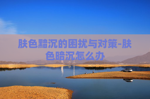 肤色黯沉的困扰与对策-肤色暗沉怎么办