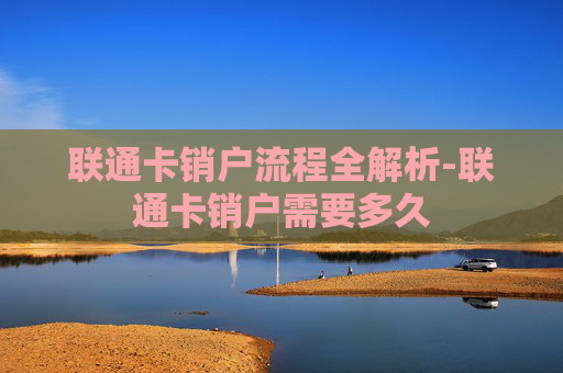 联通卡销户流程全解析-联通卡销户需要多久