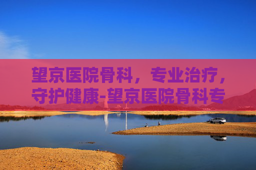 望京医院骨科，专业治疗，守护健康-望京医院骨科专家名单