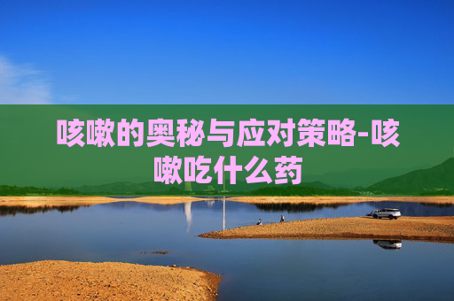 咳嗽的奥秘与应对策略-咳嗽吃什么药