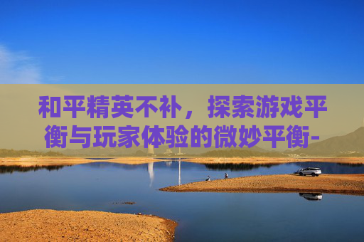 和平精英不补，探索游戏平衡与玩家体验的微妙平衡-和平精英不补塔后果