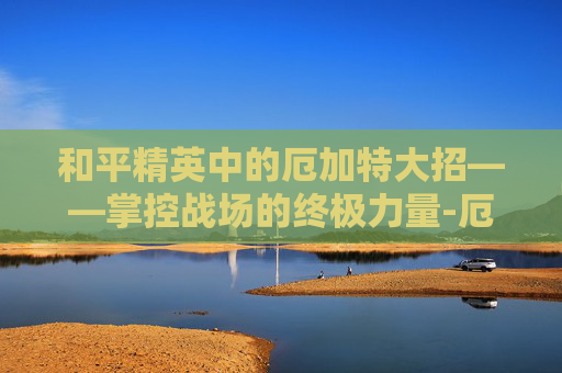 和平精英中的厄加特大招——掌控战场的终极力量-厄加特大招要按2次r吗