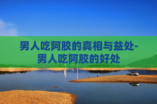 男人吃阿胶的真相与益处-男人吃阿胶的好处