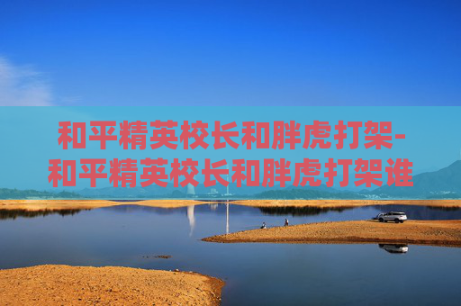 和平精英校长和胖虎打架-和平精英校长和胖虎打架谁赢了