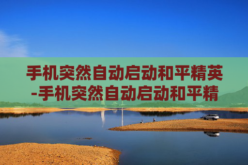 手机突然自动启动和平精英-手机突然自动启动和平精英怎么回事