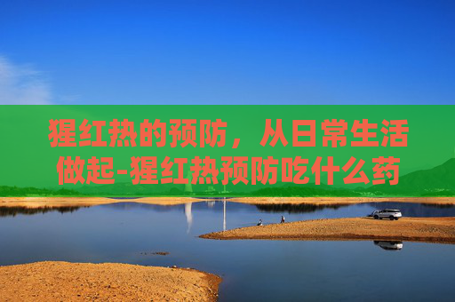 猩红热的预防，从日常生活做起-猩红热预防吃什么药