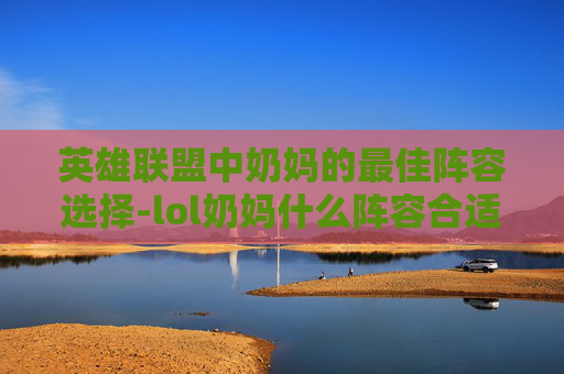 英雄联盟中奶妈的最佳阵容选择-lol奶妈什么阵容合适啊