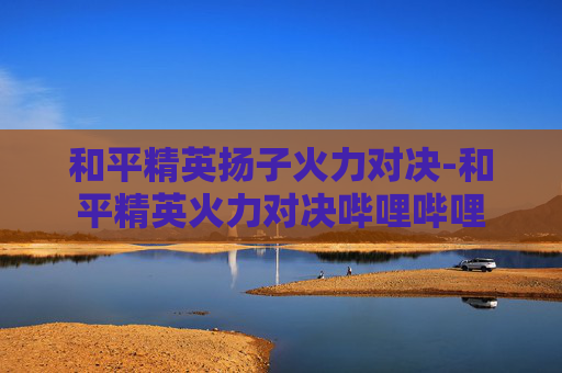 和平精英扬子火力对决-和平精英火力对决哔哩哔哩
