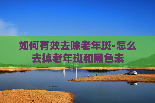 如何有效去除老年斑-怎么去掉老年斑和黑色素