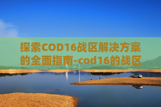 探索COD16战区解决方案的全面指南-cod16的战区哪里去了