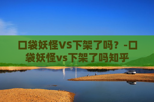 口袋妖怪VS下架了吗？-口袋妖怪vs下架了吗知乎