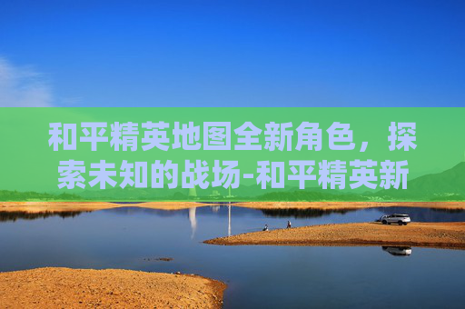 和平精英地图全新角色，探索未知的战场-和平精英新地图介绍