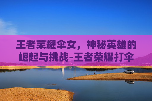 王者荣耀伞女，神秘英雄的崛起与挑战-王者荣耀打伞的女角色